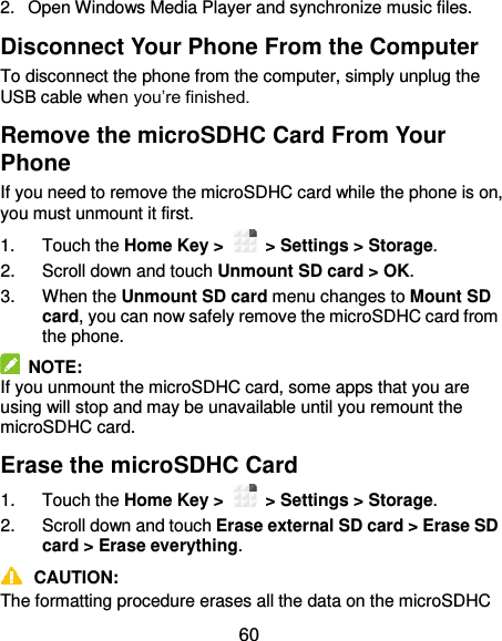  60 2.  Open Windows Media Player and synchronize music files. Disconnect Your Phone From the Computer To disconnect the phone from the computer, simply unplug the USB cable when you’re finished. Remove the microSDHC Card From Your Phone If you need to remove the microSDHC card while the phone is on, you must unmount it first. 1.  Touch the Home Key &gt;    &gt; Settings &gt; Storage. 2.  Scroll down and touch Unmount SD card &gt; OK. 3.  When the Unmount SD card menu changes to Mount SD card, you can now safely remove the microSDHC card from the phone.   NOTE: If you unmount the microSDHC card, some apps that you are using will stop and may be unavailable until you remount the microSDHC card. Erase the microSDHC Card 1.  Touch the Home Key &gt;    &gt; Settings &gt; Storage. 2.  Scroll down and touch Erase external SD card &gt; Erase SD card &gt; Erase everything.  CAUTION: The formatting procedure erases all the data on the microSDHC 