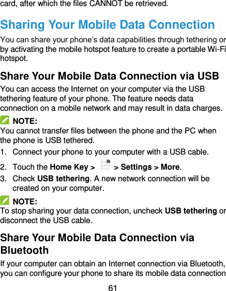  61 card, after which the files CANNOT be retrieved. Sharing Your Mobile Data Connection You can share your phone’s data capabilities through tethering or by activating the mobile hotspot feature to create a portable Wi-Fi hotspot.   Share Your Mobile Data Connection via USB You can access the Internet on your computer via the USB tethering feature of your phone. The feature needs data connection on a mobile network and may result in data charges.     NOTE: You cannot transfer files between the phone and the PC when the phone is USB tethered. 1.  Connect your phone to your computer with a USB cable.   2.  Touch the Home Key &gt;    &gt; Settings &gt; More. 3.  Check USB tethering. A new network connection will be created on your computer.   NOTE: To stop sharing your data connection, uncheck USB tethering or disconnect the USB cable. Share Your Mobile Data Connection via Bluetooth If your computer can obtain an Internet connection via Bluetooth, you can configure your phone to share its mobile data connection 