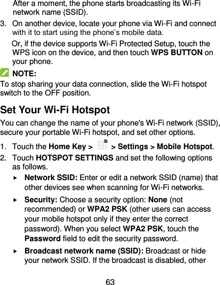  63 After a moment, the phone starts broadcasting its Wi-Fi network name (SSID). 3.  On another device, locate your phone via Wi-Fi and connect with it to start using the phone’s mobile data.  Or, if the device supports Wi-Fi Protected Setup, touch the WPS icon on the device, and then touch WPS BUTTON on your phone.   NOTE: To stop sharing your data connection, slide the Wi-Fi hotspot switch to the OFF position. Set Your Wi-Fi Hotspot You can change the name of your phone&apos;s Wi-Fi network (SSID), secure your portable Wi-Fi hotspot, and set other options. 1.  Touch the Home Key &gt;    &gt; Settings &gt; Mobile Hotspot. 2.  Touch HOTSPOT SETTINGS and set the following options as follows.  Network SSID: Enter or edit a network SSID (name) that other devices see when scanning for Wi-Fi networks.  Security: Choose a security option: None (not recommended) or WPA2 PSK (other users can access your mobile hotspot only if they enter the correct password). When you select WPA2 PSK, touch the Password field to edit the security password.  Broadcast network name (SSID): Broadcast or hide your network SSID. If the broadcast is disabled, other 