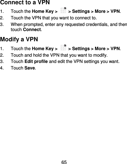 65 Connect to a VPN 1.  Touch the Home Key &gt;    &gt; Settings &gt; More &gt; VPN. 2.  Touch the VPN that you want to connect to. 3.  When prompted, enter any requested credentials, and then touch Connect.   Modify a VPN 1.  Touch the Home Key &gt;    &gt; Settings &gt; More &gt; VPN. 2.  Touch and hold the VPN that you want to modify. 3.  Touch Edit profile and edit the VPN settings you want. 4.  Touch Save. 