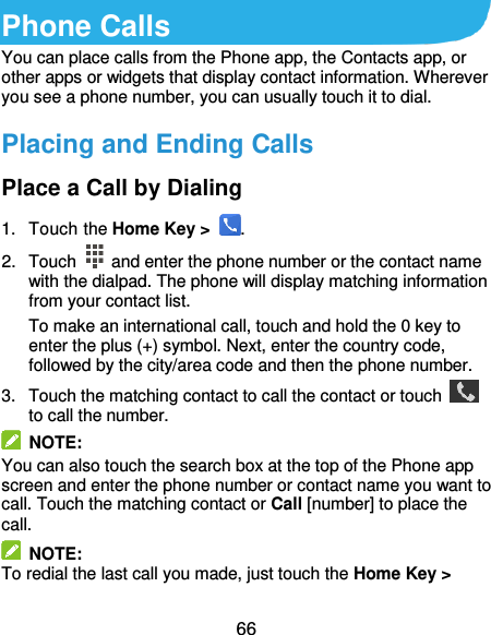  66 Phone Calls You can place calls from the Phone app, the Contacts app, or other apps or widgets that display contact information. Wherever you see a phone number, you can usually touch it to dial. Placing and Ending Calls Place a Call by Dialing 1.  Touch the Home Key &gt;  . 2.  Touch    and enter the phone number or the contact name with the dialpad. The phone will display matching information from your contact list. To make an international call, touch and hold the 0 key to enter the plus (+) symbol. Next, enter the country code, followed by the city/area code and then the phone number. 3.  Touch the matching contact to call the contact or touch   to call the number.   NOTE: You can also touch the search box at the top of the Phone app screen and enter the phone number or contact name you want to call. Touch the matching contact or Call [number] to place the call.   NOTE: To redial the last call you made, just touch the Home Key &gt; 