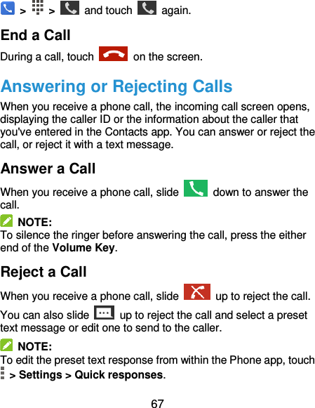  67  &gt;   &gt;    and touch    again. End a Call During a call, touch    on the screen. Answering or Rejecting Calls When you receive a phone call, the incoming call screen opens, displaying the caller ID or the information about the caller that you&apos;ve entered in the Contacts app. You can answer or reject the call, or reject it with a text message. Answer a Call When you receive a phone call, slide    down to answer the call.   NOTE: To silence the ringer before answering the call, press the either end of the Volume Key. Reject a Call When you receive a phone call, slide    up to reject the call. You can also slide    up to reject the call and select a preset text message or edit one to send to the caller.   NOTE: To edit the preset text response from within the Phone app, touch   &gt; Settings &gt; Quick responses. 
