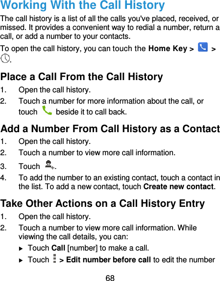  68 Working With the Call History The call history is a list of all the calls you&apos;ve placed, received, or missed. It provides a convenient way to redial a number, return a call, or add a number to your contacts. To open the call history, you can touch the Home Key &gt;    &gt; . Place a Call From the Call History 1.  Open the call history. 2.  Touch a number for more information about the call, or touch    beside it to call back. Add a Number From Call History as a Contact 1.  Open the call history. 2.  Touch a number to view more call information. 3.  Touch  . 4.  To add the number to an existing contact, touch a contact in the list. To add a new contact, touch Create new contact. Take Other Actions on a Call History Entry 1.  Open the call history. 2.  Touch a number to view more call information. While viewing the call details, you can:  Touch Call [number] to make a call.  Touch    &gt; Edit number before call to edit the number 