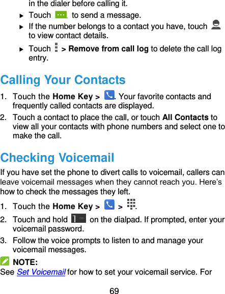  69 in the dialer before calling it.  Touch    to send a message.  If the number belongs to a contact you have, touch   to view contact details.  Touch   &gt; Remove from call log to delete the call log entry. Calling Your Contacts 1.  Touch the Home Key &gt;  . Your favorite contacts and frequently called contacts are displayed. 2.  Touch a contact to place the call, or touch All Contacts to view all your contacts with phone numbers and select one to make the call. Checking Voicemail If you have set the phone to divert calls to voicemail, callers can leave voicemail messages when they cannot reach you. Here’s how to check the messages they left. 1.  Touch the Home Key &gt;   &gt;  . 2. Touch and hold    on the dialpad. If prompted, enter your voicemail password.   3.  Follow the voice prompts to listen to and manage your voicemail messages.   NOTE: See Set Voicemail for how to set your voicemail service. For 
