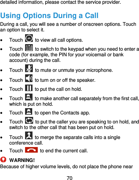  70 detailed information, please contact the service provider. Using Options During a Call During a call, you will see a number of onscreen options. Touch an option to select it.  Touch    to view all call options.  Touch    to switch to the keypad when you need to enter a code (for example, the PIN for your voicemail or bank account) during the call.  Touch    to mute or unmute your microphone.  Touch    to turn on or off the speaker.  Touch    to put the call on hold.  Touch    to make another call separately from the first call, which is put on hold.  Touch    to open the Contacts app.  Touch    to put the caller you are speaking to on hold, and switch to the other call that has been put on hold.  Touch    to merge the separate calls into a single conference call.  Touch    to end the current call.  WARNING! Because of higher volume levels, do not place the phone near 