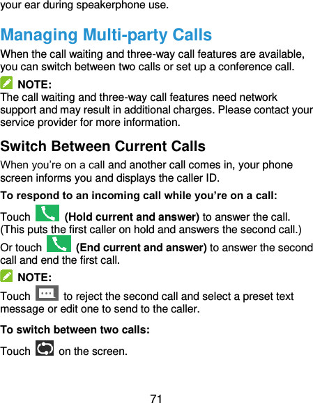  71 your ear during speakerphone use. Managing Multi-party Calls When the call waiting and three-way call features are available, you can switch between two calls or set up a conference call.     NOTE: The call waiting and three-way call features need network support and may result in additional charges. Please contact your service provider for more information. Switch Between Current Calls When you’re on a call and another call comes in, your phone screen informs you and displays the caller ID. To respond to an incoming call while you’re on a call: Touch    (Hold current and answer) to answer the call. (This puts the first caller on hold and answers the second call.) Or touch    (End current and answer) to answer the second call and end the first call.   NOTE: Touch    to reject the second call and select a preset text message or edit one to send to the caller. To switch between two calls: Touch   on the screen. 