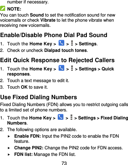  73 number if necessary.   NOTE: You can touch Sound to set the notification sound for new voicemails or check Vibrate to let the phone vibrate when receiving new voicemails. Enable/Disable Phone Dial Pad Sound 1.  Touch the Home Key &gt;   &gt;    &gt; Settings. 2.  Check or uncheck Dialpad touch tones. Edit Quick Response to Rejected Callers 1.  Touch the Home Key &gt;   &gt;    &gt; Settings &gt; Quick responses. 2.  Touch a text message to edit it. 3.  Touch OK to save it. Use Fixed Dialing Numbers Fixed Dialing Numbers (FDN) allows you to restrict outgoing calls to a limited set of phone numbers. 1.  Touch the Home Key &gt;   &gt;    &gt; Settings &gt; Fixed Dialing Numbers. 2.  The following options are available.  Enable FDN: Input the PIN2 code to enable the FDN feature.  Change PIN2: Change the PIN2 code for FDN access.  FDN list: Manage the FDN list. 