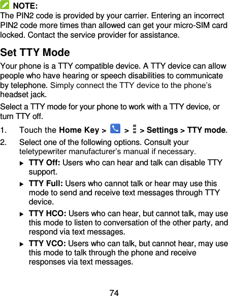  74   NOTE: The PIN2 code is provided by your carrier. Entering an incorrect PIN2 code more times than allowed can get your micro-SIM card locked. Contact the service provider for assistance. Set TTY Mode Your phone is a TTY compatible device. A TTY device can allow people who have hearing or speech disabilities to communicate by telephone. Simply connect the TTY device to the phone’s headset jack.   Select a TTY mode for your phone to work with a TTY device, or turn TTY off. 1.  Touch the Home Key &gt;   &gt;    &gt; Settings &gt; TTY mode. 2.  Select one of the following options. Consult your teletypewriter manufacturer’s manual if necessary.  TTY Off: Users who can hear and talk can disable TTY support.  TTY Full: Users who cannot talk or hear may use this mode to send and receive text messages through TTY device.  TTY HCO: Users who can hear, but cannot talk, may use this mode to listen to conversation of the other party, and respond via text messages.  TTY VCO: Users who can talk, but cannot hear, may use this mode to talk through the phone and receive responses via text messages. 