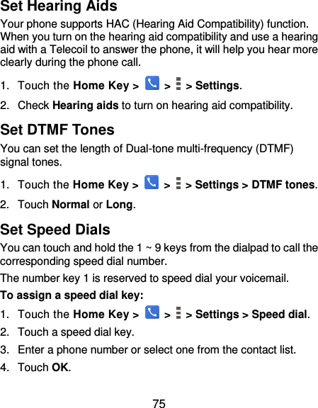  75 Set Hearing Aids Your phone supports HAC (Hearing Aid Compatibility) function. When you turn on the hearing aid compatibility and use a hearing aid with a Telecoil to answer the phone, it will help you hear more clearly during the phone call. 1.  Touch the Home Key &gt;   &gt;    &gt; Settings. 2.  Check Hearing aids to turn on hearing aid compatibility. Set DTMF Tones You can set the length of Dual-tone multi-frequency (DTMF) signal tones. 1.  Touch the Home Key &gt;   &gt;    &gt; Settings &gt; DTMF tones. 2.  Touch Normal or Long. Set Speed Dials You can touch and hold the 1 ~ 9 keys from the dialpad to call the corresponding speed dial number. The number key 1 is reserved to speed dial your voicemail. To assign a speed dial key: 1.  Touch the Home Key &gt;   &gt;    &gt; Settings &gt; Speed dial. 2.  Touch a speed dial key. 3.  Enter a phone number or select one from the contact list. 4.  Touch OK. 