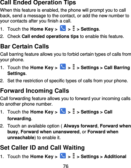  76 Call Ended Operation Tips When this feature is enabled, the phone will prompt you to call back, send a message to the contact, or add the new number to your contacts after you finish a call. 1.  Touch the Home Key &gt;   &gt;    &gt; Settings. 2.  Check Call ended operations tips to enable this feature. Bar Certain Calls Call barring feature allows you to forbid certain types of calls from your phone. 1.  Touch the Home Key &gt;   &gt;    &gt; Settings &gt; Call Barring Settings. 2.  Set the restriction of specific types of calls from your phone. Forward Incoming Calls Call forwarding feature allows you to forward your incoming calls to another phone number. 1.  Touch the Home Key &gt;   &gt;   &gt; Settings &gt; Call forwarding. 2.  Touch an available option ( Always forward, Forward when busy, Forward when unanswered, or Forward when unreachable) to enable it. Set Caller ID and Call Waiting 1.  Touch the Home Key &gt;   &gt;   &gt; Settings &gt; Additional 