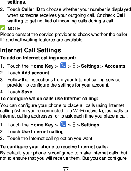  77 settings. 2.  Touch Caller ID to choose whether your number is displayed when someone receives your outgoing call. Or check Call waiting to get notified of incoming calls during a call.   NOTE: Please contact the service provider to check whether the caller ID and call waiting features are available. Internet Call Settings To add an Internet calling account:  1.  Touch the Home Key &gt;   &gt;   &gt; Settings &gt; Accounts. 2.  Touch Add account. 3.  Follow the instructions from your Internet calling service provider to configure the settings for your account. 4.  Touch Save. To configure which calls use Internet calling: You can configure your phone to place all calls using Internet calling (when you’re connected to a Wi-Fi network), just calls to Internet calling addresses, or to ask each time you place a call. 1.  Touch the Home Key &gt;   &gt;   &gt; Settings. 2.  Touch Use Internet calling. 3.  Touch the Internet calling option you want. To configure your phone to receive Internet calls: By default, your phone is configured to make Internet calls, but not to ensure that you will receive them. But you can configure 