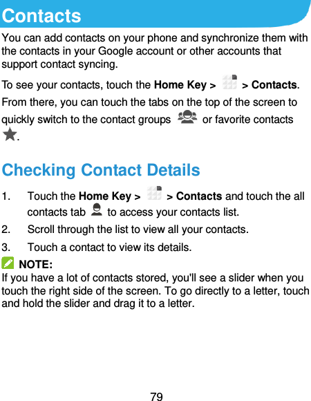  79 Contacts You can add contacts on your phone and synchronize them with the contacts in your Google account or other accounts that support contact syncing. To see your contacts, touch the Home Key &gt;   &gt; Contacts. From there, you can touch the tabs on the top of the screen to quickly switch to the contact groups    or favorite contacts . Checking Contact Details 1.  Touch the Home Key &gt;   &gt; Contacts and touch the all contacts tab    to access your contacts list. 2.  Scroll through the list to view all your contacts. 3.  Touch a contact to view its details.   NOTE: If you have a lot of contacts stored, you&apos;ll see a slider when you touch the right side of the screen. To go directly to a letter, touch and hold the slider and drag it to a letter.    