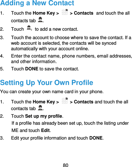  80 Adding a New Contact 1.  Touch the Home Key &gt;   &gt; Contacts and touch the all contacts tab  . 2.  Touch    to add a new contact. 3.  Touch the account to choose where to save the contact. If a web account is selected, the contacts will be synced automatically with your account online. 4.  Enter the contact name, phone numbers, email addresses, and other information. 5.  Touch DONE to save the contact. Setting Up Your Own Profile You can create your own name card in your phone. 1.  Touch the Home Key &gt;   &gt; Contacts and touch the all contacts tab  . 2.  Touch Set up my profile. If a profile has already been set up, touch the listing under ME and touch Edit. 3.  Edit your profile information and touch DONE. 