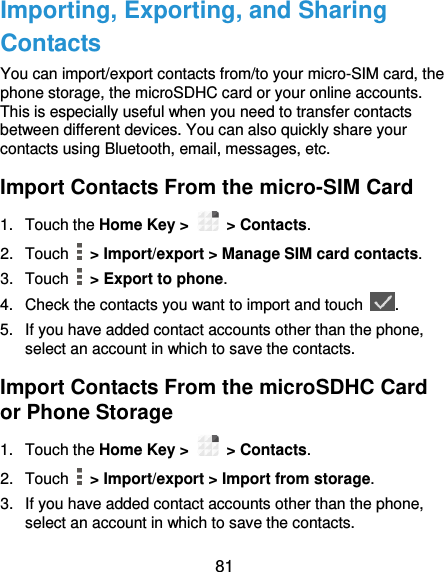  81 Importing, Exporting, and Sharing Contacts You can import/export contacts from/to your micro-SIM card, the phone storage, the microSDHC card or your online accounts. This is especially useful when you need to transfer contacts between different devices. You can also quickly share your contacts using Bluetooth, email, messages, etc. Import Contacts From the micro-SIM Card 1.  Touch the Home Key &gt;   &gt; Contacts. 2.  Touch   &gt; Import/export &gt; Manage SIM card contacts. 3.  Touch   &gt; Export to phone. 4.  Check the contacts you want to import and touch  . 5.  If you have added contact accounts other than the phone, select an account in which to save the contacts. Import Contacts From the microSDHC Card or Phone Storage 1.  Touch the Home Key &gt;   &gt; Contacts. 2.  Touch   &gt; Import/export &gt; Import from storage. 3.  If you have added contact accounts other than the phone, select an account in which to save the contacts. 