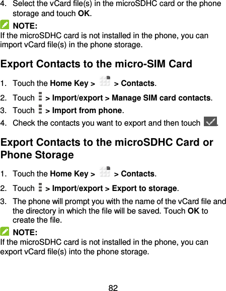  82 4.  Select the vCard file(s) in the microSDHC card or the phone storage and touch OK.   NOTE:   If the microSDHC card is not installed in the phone, you can import vCard file(s) in the phone storage. Export Contacts to the micro-SIM Card 1.  Touch the Home Key &gt;   &gt; Contacts. 2.  Touch   &gt; Import/export &gt; Manage SIM card contacts. 3.  Touch    &gt; Import from phone. 4.  Check the contacts you want to export and then touch  . Export Contacts to the microSDHC Card or Phone Storage 1.  Touch the Home Key &gt;   &gt; Contacts. 2.  Touch   &gt; Import/export &gt; Export to storage. 3.  The phone will prompt you with the name of the vCard file and the directory in which the file will be saved. Touch OK to create the file.   NOTE: If the microSDHC card is not installed in the phone, you can export vCard file(s) into the phone storage. 