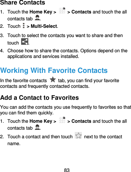  83 Share Contacts 1.  Touch the Home Key &gt;   &gt; Contacts and touch the all contacts tab  . 2.  Touch   &gt; Multi-Select. 3. Touch to select the contacts you want to share and then touch  . 4.  Choose how to share the contacts. Options depend on the applications and services installed. Working With Favorite Contacts In the favorite contacts    tab, you can find your favorite contacts and frequently contacted contacts. Add a Contact to Favorites You can add the contacts you use frequently to favorites so that you can find them quickly. 1.  Touch the Home Key &gt;   &gt; Contacts and touch the all contacts tab  . 2.  Touch a contact and then touch    next to the contact name. 