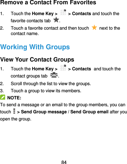  84 Remove a Contact From Favorites 1.  Touch the Home Key &gt;   &gt; Contacts and touch the favorite contacts tab  . 2.  Touch a favorite contact and then touch    next to the contact name. Working With Groups View Your Contact Groups 1.  Touch the Home Key &gt;   &gt; Contacts and touch the contact groups tab  . 2.  Scroll through the list to view the groups. 3.  Touch a group to view its members.   NOTE: To send a message or an email to the group members, you can touch    &gt; Send Group message / Send Group email after you open the group.   