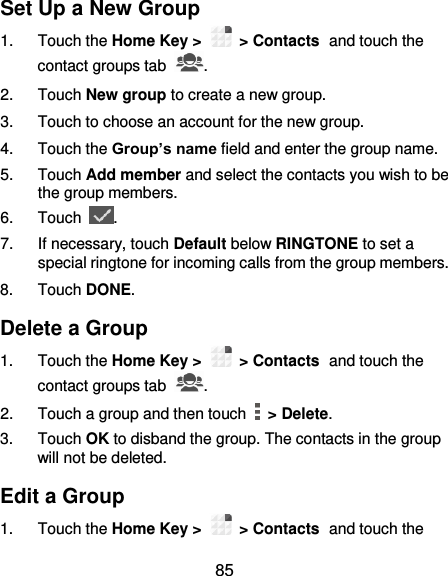  85 Set Up a New Group 1.  Touch the Home Key &gt;   &gt; Contacts and touch the contact groups tab  . 2.  Touch New group to create a new group. 3.  Touch to choose an account for the new group. 4.  Touch the Group’s name field and enter the group name. 5.  Touch Add member and select the contacts you wish to be the group members. 6.  Touch  . 7.  If necessary, touch Default below RINGTONE to set a special ringtone for incoming calls from the group members. 8.  Touch DONE. Delete a Group 1.  Touch the Home Key &gt;   &gt; Contacts and touch the contact groups tab  . 2.  Touch a group and then touch   &gt; Delete. 3.  Touch OK to disband the group. The contacts in the group will not be deleted. Edit a Group 1.  Touch the Home Key &gt;   &gt; Contacts and touch the 
