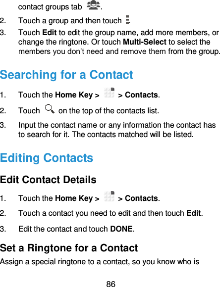  86 contact groups tab  . 2.  Touch a group and then touch  . 3.  Touch Edit to edit the group name, add more members, or change the ringtone. Or touch Multi-Select to select the members you don’t need and remove them from the group. Searching for a Contact 1.  Touch the Home Key &gt;   &gt; Contacts. 2.  Touch    on the top of the contacts list. 3.  Input the contact name or any information the contact has to search for it. The contacts matched will be listed. Editing Contacts Edit Contact Details 1.  Touch the Home Key &gt;   &gt; Contacts. 2.  Touch a contact you need to edit and then touch Edit. 3.  Edit the contact and touch DONE. Set a Ringtone for a Contact Assign a special ringtone to a contact, so you know who is 