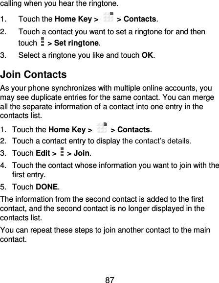  87 calling when you hear the ringtone. 1.  Touch the Home Key &gt;   &gt; Contacts. 2.  Touch a contact you want to set a ringtone for and then touch    &gt; Set ringtone. 3.  Select a ringtone you like and touch OK. Join Contacts As your phone synchronizes with multiple online accounts, you may see duplicate entries for the same contact. You can merge all the separate information of a contact into one entry in the contacts list. 1.  Touch the Home Key &gt;   &gt; Contacts. 2.  Touch a contact entry to display the contact’s details. 3.  Touch Edit &gt;    &gt; Join. 4.  Touch the contact whose information you want to join with the first entry. 5.  Touch DONE. The information from the second contact is added to the first contact, and the second contact is no longer displayed in the contacts list. You can repeat these steps to join another contact to the main contact. 