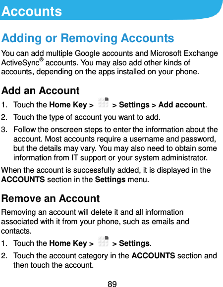  89 Accounts Adding or Removing Accounts You can add multiple Google accounts and Microsoft Exchange ActiveSync® accounts. You may also add other kinds of accounts, depending on the apps installed on your phone. Add an Account 1.  Touch the Home Key &gt;   &gt; Settings &gt; Add account. 2.  Touch the type of account you want to add. 3.  Follow the onscreen steps to enter the information about the account. Most accounts require a username and password, but the details may vary. You may also need to obtain some information from IT support or your system administrator. When the account is successfully added, it is displayed in the ACCOUNTS section in the Settings menu. Remove an Account Removing an account will delete it and all information associated with it from your phone, such as emails and contacts. 1.  Touch the Home Key &gt;   &gt; Settings. 2.  Touch the account category in the ACCOUNTS section and then touch the account. 