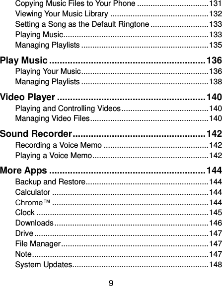  9 Copying Music Files to Your Phone ................................ 131 Viewing Your Music Library ............................................ 132 Setting a Song as the Default Ringtone .......................... 133 Playing Music ................................................................. 133 Managing Playlists ......................................................... 135 Play Music ............................................................ 136 Playing Your Music ......................................................... 136 Managing Playlists ......................................................... 138 Video Player ......................................................... 140 Playing and Controlling Videos ....................................... 140 Managing Video Files ..................................................... 140 Sound Recorder ................................................... 142 Recording a Voice Memo ............................................... 142 Playing a Voice Memo .................................................... 142 More Apps ............................................................ 144 Backup and Restore ....................................................... 144 Calculator ...................................................................... 144 Chrome™ ...................................................................... 144 Clock ............................................................................. 145 Downloads ..................................................................... 146 Drive .............................................................................. 147 File Manager .................................................................. 147 Note ............................................................................... 147 System Updates ............................................................. 148 
