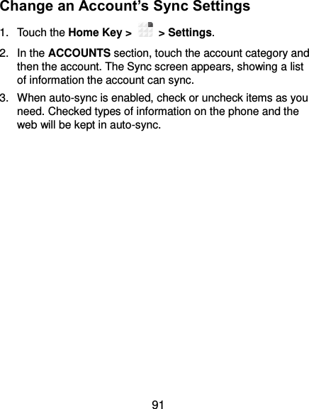  91 Change an Account’s Sync Settings 1.  Touch the Home Key &gt;   &gt; Settings. 2.  In the ACCOUNTS section, touch the account category and then the account. The Sync screen appears, showing a list of information the account can sync. 3.  When auto-sync is enabled, check or uncheck items as you need. Checked types of information on the phone and the web will be kept in auto-sync.               
