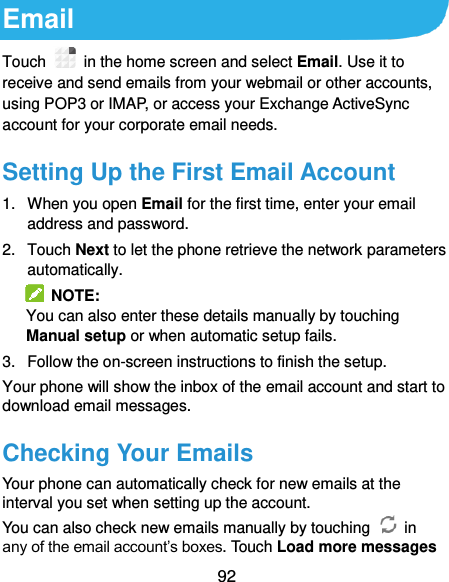  92 Email Touch    in the home screen and select Email. Use it to receive and send emails from your webmail or other accounts, using POP3 or IMAP, or access your Exchange ActiveSync account for your corporate email needs. Setting Up the First Email Account 1.  When you open Email for the first time, enter your email address and password. 2.  Touch Next to let the phone retrieve the network parameters automatically.   NOTE: You can also enter these details manually by touching Manual setup or when automatic setup fails. 3.  Follow the on-screen instructions to finish the setup. Your phone will show the inbox of the email account and start to download email messages. Checking Your Emails Your phone can automatically check for new emails at the interval you set when setting up the account.   You can also check new emails manually by touching    in any of the email account’s boxes. Touch Load more messages 