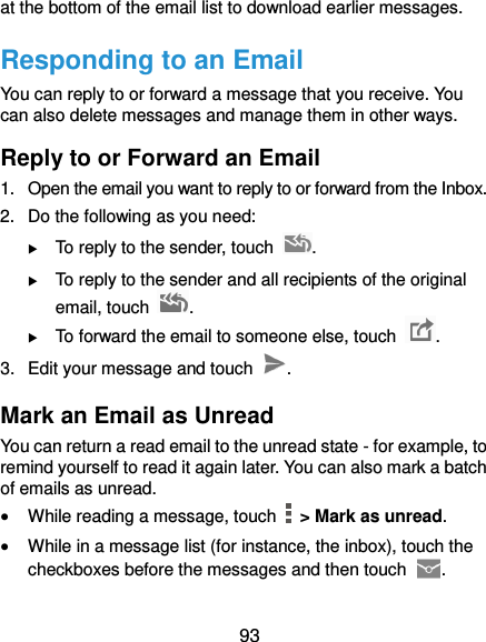  93 at the bottom of the email list to download earlier messages. Responding to an Email You can reply to or forward a message that you receive. You can also delete messages and manage them in other ways. Reply to or Forward an Email 1.  Open the email you want to reply to or forward from the Inbox. 2.  Do the following as you need:    To reply to the sender, touch  .  To reply to the sender and all recipients of the original email, touch  .  To forward the email to someone else, touch  . 3.  Edit your message and touch  . Mark an Email as Unread You can return a read email to the unread state - for example, to remind yourself to read it again later. You can also mark a batch of emails as unread.  While reading a message, touch    &gt; Mark as unread.  While in a message list (for instance, the inbox), touch the checkboxes before the messages and then touch  . 
