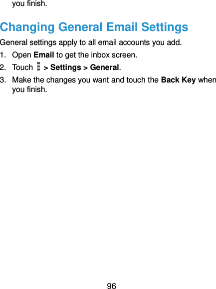  96 you finish. Changing General Email Settings General settings apply to all email accounts you add. 1.  Open Email to get the inbox screen. 2.  Touch   &gt; Settings &gt; General. 3.  Make the changes you want and touch the Back Key when you finish. 