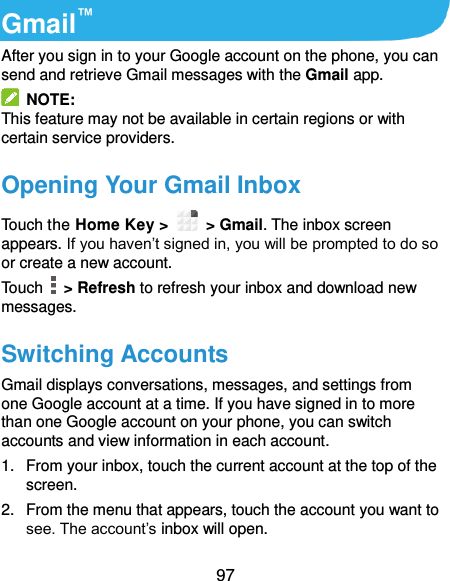  97 Gmail™ After you sign in to your Google account on the phone, you can send and retrieve Gmail messages with the Gmail app.   NOTE: This feature may not be available in certain regions or with certain service providers. Opening Your Gmail Inbox Touch the Home Key &gt;   &gt; Gmail. The inbox screen appears. If you haven’t signed in, you will be prompted to do so or create a new account. Touch    &gt; Refresh to refresh your inbox and download new messages. Switching Accounts Gmail displays conversations, messages, and settings from one Google account at a time. If you have signed in to more than one Google account on your phone, you can switch accounts and view information in each account. 1.  From your inbox, touch the current account at the top of the screen. 2.  From the menu that appears, touch the account you want to see. The account’s inbox will open. 