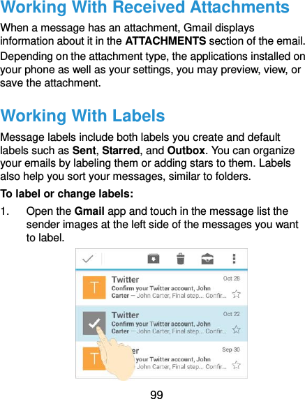  99 Working With Received Attachments When a message has an attachment, Gmail displays information about it in the ATTACHMENTS section of the email. Depending on the attachment type, the applications installed on your phone as well as your settings, you may preview, view, or save the attachment. Working With Labels Message labels include both labels you create and default labels such as Sent, Starred, and Outbox. You can organize your emails by labeling them or adding stars to them. Labels also help you sort your messages, similar to folders. To label or change labels: 1.  Open the Gmail app and touch in the message list the sender images at the left side of the messages you want to label.  