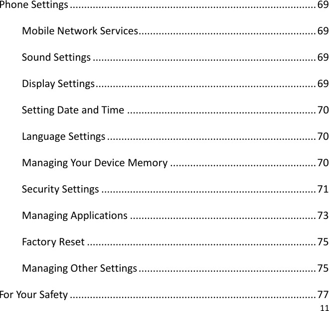 11  Phone Settings ...................................................................................... 69 Mobile Network Services .............................................................. 69 Sound Settings .............................................................................. 69 Display Settings ............................................................................. 69 Setting Date and Time .................................................................. 70 Language Settings ......................................................................... 70 Managing Your Device Memory ................................................... 70 Security Settings ........................................................................... 71 Managing Applications ................................................................. 73 Factory Reset ................................................................................ 75 Managing Other Settings .............................................................. 75 For Your Safety ...................................................................................... 77 