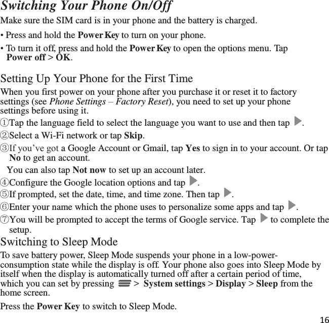 16   Switching Your Phone On/Off Make sure the SIM card is in your phone and the battery is charged. • Press and hold the Power Key to turn on your phone. • To turn it off, press and hold the Power Key to open the options menu. Tap Power off &gt; OK.  Setting Up Your Phone for the First Time When you first power on your phone after you purchase it or reset it to factory settings (see Phone Settings – Factory Reset), you need to set up your phone settings before using it. ①Tap the language field to select the language you want to use and then tap  . ②Select a Wi-Fi network or tap Skip. ③If you’ve got a Google Account or Gmail, tap Yes to sign in to your account. Or tap No to get an account.  You can also tap Not now to set up an account later. ④Configure the Google location options and tap  . ⑤If prompted, set the date, time, and time zone. Then tap  . ⑥Enter your name which the phone uses to personalize some apps and tap  . ⑦You will be prompted to accept the terms of Google service. Tap   to complete the setup. Switching to Sleep Mode To save battery power, Sleep Mode suspends your phone in a low-power- consumption state while the display is off. Your phone also goes into Sleep Mode by itself when the display is automatically turned off after a certain period of time, which you can set by pressing   &gt;  System settings &gt; Display &gt; Sleep from the home screen. Press the Power Key to switch to Sleep Mode. 