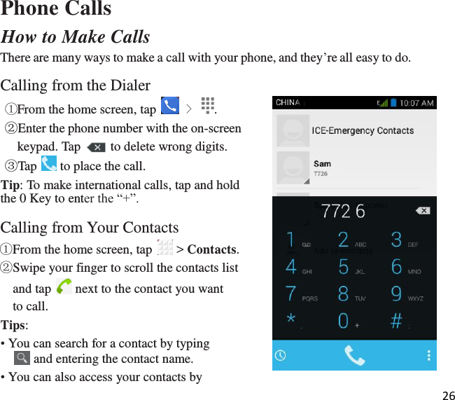 26   Phone Calls How to Make Calls There are many ways to make a call with your phone, and they’re all easy to do.  Calling from the Dialer ①From the home screen, tap   &gt;  . ②Enter the phone number with the on-screen  keypad. Tap   to delete wrong digits. ③Tap   to place the call. Tip: To make international calls, tap and hold the 0 Key to enter the “+”.  Calling from Your Contacts ①From the home screen, tap   &gt; Contacts. ②Swipe your finger to scroll the contacts list  and tap   next to the contact you want to call. Tips: • You can search for a contact by typing  and entering the contact name. • You can also access your contacts by 