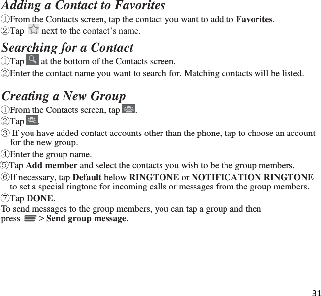 31   Adding a Contact to Favorites ①From the Contacts screen, tap the contact you want to add to Favorites.  ②Tap   next to the contact’s name. Searching for a Contact ①Tap   at the bottom of the Contacts screen. ②Enter the contact name you want to search for. Matching contacts will be listed.  Creating a New Group  ①From the Contacts screen, tap  . ②Tap  . ③ If you have added contact accounts other than the phone, tap to choose an account for the new group. ④Enter the group name. ⑤Tap Add member and select the contacts you wish to be the group members. ⑥If necessary, tap Default below RINGTONE or NOTIFICATION RINGTONE to set a special ringtone for incoming calls or messages from the group members. ⑦Tap DONE. To send messages to the group members, you can tap a group and then press   &gt; Send group message. 