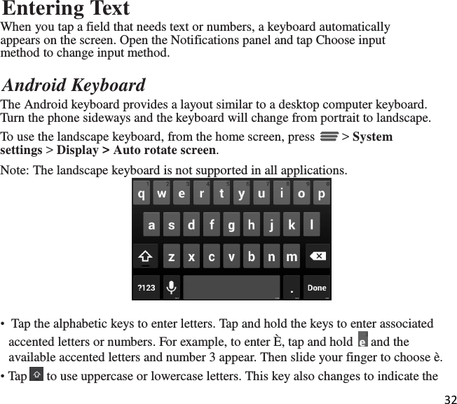 32  Entering Text When you tap a field that needs text or numbers, a keyboard automatically appears on the screen. Open the Notifications panel and tap Choose input method to change input method.  Android Keyboard The Android keyboard provides a layout similar to a desktop computer keyboard. Turn the phone sideways and the keyboard will change from portrait to landscape. To use the landscape keyboard, from the home screen, press   &gt; System settings &gt; Display &gt; Auto rotate screen. Note: The landscape keyboard is not supported in all applications.   •  Tap the alphabetic keys to enter letters. Tap and hold the keys to enter associated accented letters or numbers. For example, to enter È, tap and hold   and the available accented letters and number 3 appear. Then slide your finger to choose è. • Tap   to use uppercase or lowercase letters. This key also changes to indicate the 