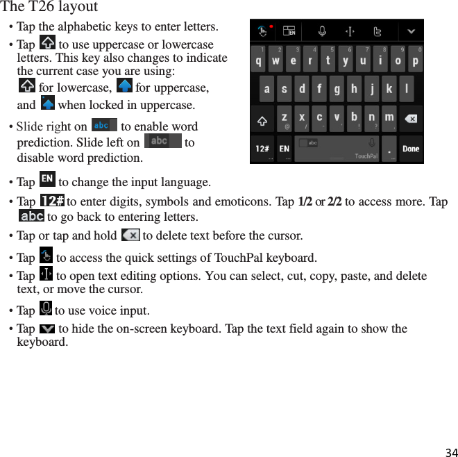 34  The T26 layout • Tap the alphabetic keys to enter letters. • Tap   to use uppercase or lowercase letters. This key also changes to indicate the current case you are using:  for lowercase,   for uppercase, and   when locked in uppercase. • Slide right on   to enable word prediction. Slide left on   to disable word prediction. • Tap   to change the input language. • Tap   to enter digits, symbols and emoticons. Tap 1/2 or 2/2 to access more. Tap  to go back to entering letters. • Tap or tap and hold   to delete text before the cursor. • Tap   to access the quick settings of TouchPal keyboard. • Tap   to open text editing options. You can select, cut, copy, paste, and delete text, or move the cursor. • Tap   to use voice input. • Tap   to hide the on-screen keyboard. Tap the text field again to show the keyboard.  