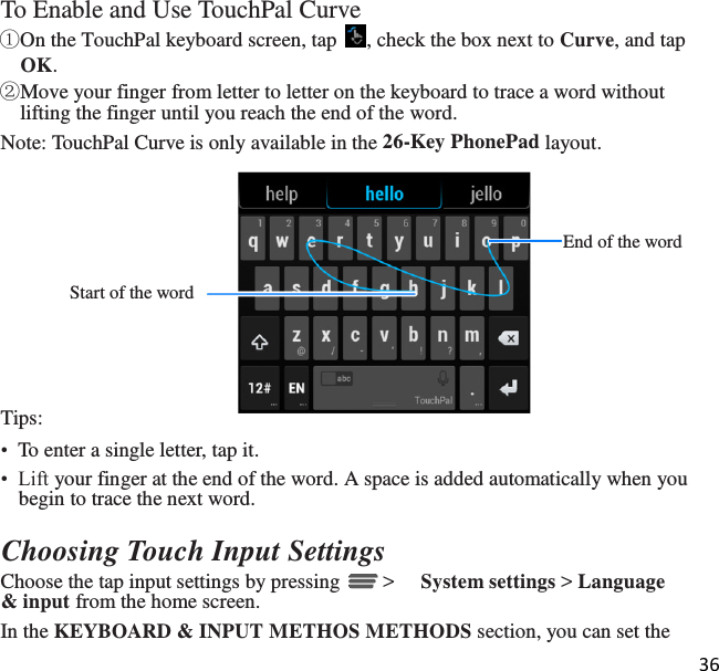 36   To Enable and Use TouchPal Curve ①On the TouchPal keyboard screen, tap  , check the box next to Curve, and tap OK. ②Move your finger from letter to letter on the keyboard to trace a word without lifting the finger until you reach the end of the word. Note: TouchPal Curve is only available in the 26-Key PhonePad layout.    End of the word  Start of the word     Tips: •  To enter a single letter, tap it. •  Lift your finger at the end of the word. A space is added automatically when you begin to trace the next word.  Choosing Touch Input Settings Choose the tap input settings by pressing   &gt;  System settings &gt; Language &amp; input from the home screen. In the KEYBOARD &amp; INPUT METHOS METHODS section, you can set the 