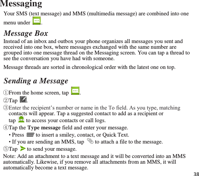 38  Messaging Your SMS (text message) and MMS (multimedia message) are combined into one menu under  . Message Box Instead of an inbox and outbox your phone organizes all messages you sent and received into one box, where messages exchanged with the same number are grouped into one message thread on the Messaging screen. You can tap a thread to see the conversation you have had with someone. Message threads are sorted in chronological order with the latest one on top.  Sending a Message ①From the home screen, tap  . ②Tap  . ③Enter the recipient’s number or name in the To field. As you type, matching contacts will appear. Tap a suggested contact to add as a recipient or tap   to access your contacts or call logs. ④Tap the Type message field and enter your message. • Press   to insert a smiley, contact, or Quick Text. • If you are sending an MMS, tap   to attach a file to the message. ⑤Tap   to send your message. Note: Add an attachment to a text message and it will be converted into an MMS automatically. Likewise, if you remove all attachments from an MMS, it will automatically become a text message. 