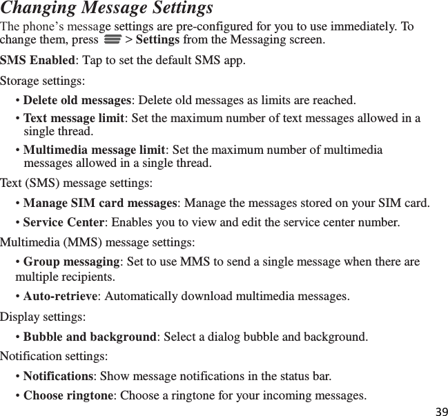 39   Changing Message Settings The phone’s message settings are pre-configured for you to use immediately. To change them, press   &gt; Settings from the Messaging screen. SMS Enabled: Tap to set the default SMS app. Storage settings: • Delete old messages: Delete old messages as limits are reached. • Text message limit: Set the maximum number of text messages allowed in a single thread. • Multimedia message limit: Set the maximum number of multimedia messages allowed in a single thread. Text (SMS) message settings: • Manage SIM card messages: Manage the messages stored on your SIM card. • Service Center: Enables you to view and edit the service center number. Multimedia (MMS) message settings: • Group messaging: Set to use MMS to send a single message when there are multiple recipients. • Auto-retrieve: Automatically download multimedia messages. Display settings: • Bubble and background: Select a dialog bubble and background. Notification settings: • Notifications: Show message notifications in the status bar. • Choose ringtone: Choose a ringtone for your incoming messages. 