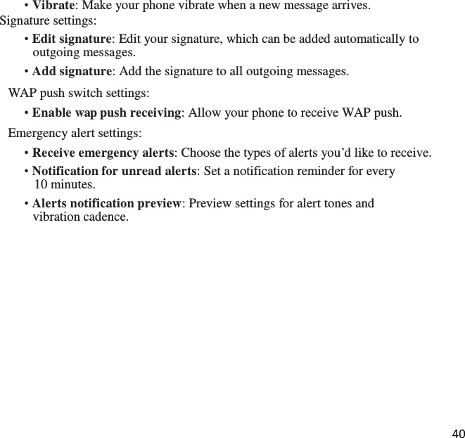 40  • Vibrate: Make your phone vibrate when a new message arrives. Signature settings: • Edit signature: Edit your signature, which can be added automatically to outgoing messages. • Add signature: Add the signature to all outgoing messages. WAP push switch settings: • Enable wap push receiving: Allow your phone to receive WAP push. Emergency alert settings: • Receive emergency alerts: Choose the types of alerts you’d like to receive. • Notification for unread alerts: Set a notification reminder for every 10 minutes. • Alerts notification preview: Preview settings for alert tones and vibration cadence.