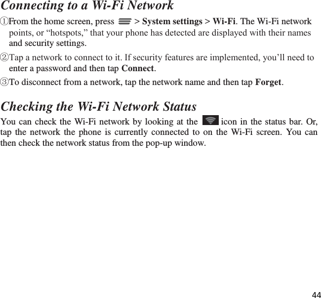 44   Connecting to a Wi-Fi Network ①From the home screen, press   &gt; System settings &gt; Wi-Fi. The Wi-Fi network points, or “hotspots,” that your phone has detected are displayed with their names and security settings. ②Tap a network to connect to it. If security features are implemented, you’ll need to enter a password and then tap Connect. ③To disconnect from a network, tap the network name and then tap Forget.  Checking the Wi-Fi Network Status You can check the Wi-Fi network by looking at the    icon in the status bar. Or, tap the network the phone is currently connected to on the Wi-Fi screen. You can then check the network status from the pop-up window. 