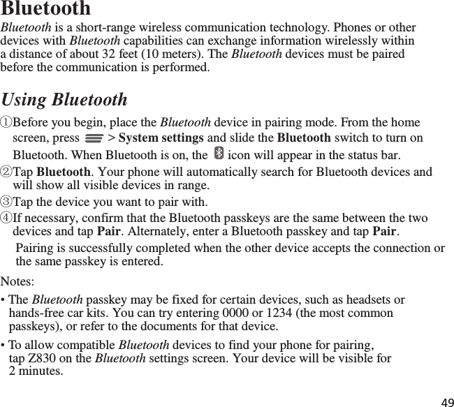 49  Bluetooth Bluetooth is a short-range wireless communication technology. Phones or other devices with Bluetooth capabilities can exchange information wirelessly within a distance of about 32 feet (10 meters). The Bluetooth devices must be paired before the communication is performed.  Using Bluetooth ①Before you begin, place the Bluetooth device in pairing mode. From the home screen, press   &gt; System settings and slide the Bluetooth switch to turn on Bluetooth. When Bluetooth is on, the   icon will appear in the status bar. ②Tap Bluetooth. Your phone will automatically search for Bluetooth devices and will show all visible devices in range. ③Tap the device you want to pair with. ④If necessary, confirm that the Bluetooth passkeys are the same between the two devices and tap Pair. Alternately, enter a Bluetooth passkey and tap Pair. Pairing is successfully completed when the other device accepts the connection or the same passkey is entered. Notes: • The Bluetooth passkey may be fixed for certain devices, such as headsets or hands-free car kits. You can try entering 0000 or 1234 (the most common passkeys), or refer to the documents for that device. • To allow compatible Bluetooth devices to find your phone for pairing, tap Z830 on the Bluetooth settings screen. Your device will be visible for 2 minutes.