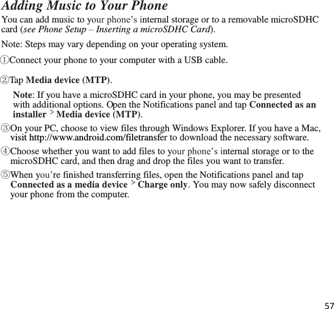 57   Adding Music to Your Phone You can add music to your phone’s internal storage or to a removable microSDHC card (see Phone Setup – Inserting a microSDHC Card). Note: Steps may vary depending on your operating system. ①Connect your phone to your computer with a USB cable. ②Tap Media device (MTP). Note: If you have a microSDHC card in your phone, you may be presented with additional options. Open the Notifications panel and tap Connected as an installer Media device (MTP). ③On your PC, choose to view files through Windows Explorer. If you have a Mac, visit http://www.android.com/filetransfer to download the necessary software. ④Choose whether you want to add files to your phone’s internal storage or to the microSDHC card, and then drag and drop the files you want to transfer. ⑤When you’re finished transferring files, open the Notifications panel and tap Connected as a media device Charge only. You may now safely disconnect your phone from the computer. 