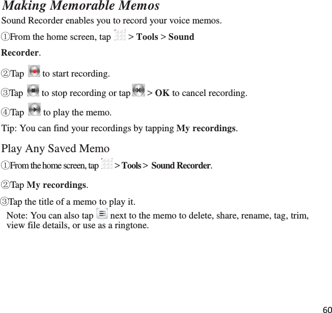 60  Making Memorable Memos Sound Recorder enables you to record your voice memos. ①From the home screen, tap   &gt; Tools &gt; Sound Recorder.  ②Tap   to start recording. ③Tap   to stop recording or tap  &gt; OK to cancel recording. ④Tap   to play the memo. Tip: You can find your recordings by tapping My recordings.  Play Any Saved Memo ①From the home screen, tap   &gt; Tools &gt;  Sound Recorder.  ②Tap My recordings. ③Tap the title of a memo to play it. Note: You can also tap   next to the memo to delete, share, rename, tag, trim, view file details, or use as a ringtone.