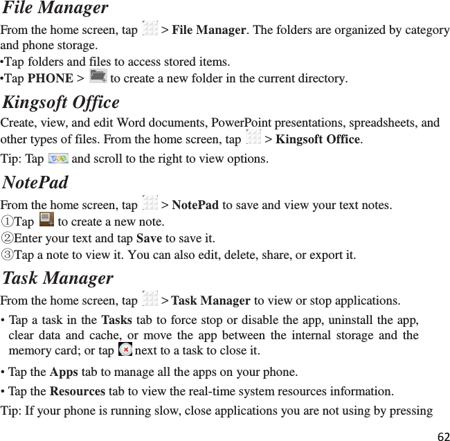 62   File Manager From the home screen, tap   &gt; File Manager. The folders are organized by category and phone storage. •Tap folders and files to access stored items. •Tap PHONE &gt;   to create a new folder in the current directory. Kingsoft Office Create, view, and edit Word documents, PowerPoint presentations, spreadsheets, and other types of files. From the home screen, tap   &gt; Kingsoft Office. Tip: Tap   and scroll to the right to view options. NotePad From the home screen, tap   &gt; NotePad to save and view your text notes. ①Tap   to create a new note. ②Enter your text and tap Save to save it. ③Tap a note to view it. You can also edit, delete, share, or export it. Task Manager From the home screen, tap   &gt; Task Manager to view or stop applications. • Tap a task in the Tasks tab to force stop or disable the app, uninstall the app, clear data and  cache,  or  move the app between the  internal  storage and  the memory card; or tap   next to a task to close it. • Tap the Apps tab to manage all the apps on your phone. • Tap the Resources tab to view the real-time system resources information. Tip: If your phone is running slow, close applications you are not using by pressing 