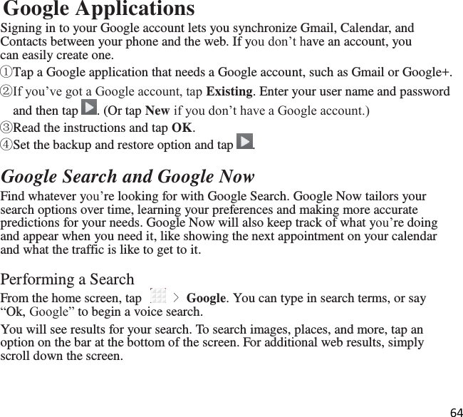 64  Google Applications Signing in to your Google account lets you synchronize Gmail, Calendar, and Contacts between your phone and the web. If you don’t have an account, you can easily create one. ①Tap a Google application that needs a Google account, such as Gmail or Google+. ②If you’ve got a Google account, tap Existing. Enter your user name and password and then tap  . (Or tap New if you don’t have a Google account.) ③Read the instructions and tap OK. ④Set the backup and restore option and tap  .  Google Search and Google Now Find whatever you’re looking for with Google Search. Google Now tailors your search options over time, learning your preferences and making more accurate predictions for your needs. Google Now will also keep track of what you’re doing and appear when you need it, like showing the next appointment on your calendar and what the traffic is like to get to it.  Performing a Search From the home screen, tap   &gt; Google. You can type in search terms, or say “Ok, Google” to begin a voice search. You will see results for your search. To search images, places, and more, tap an option on the bar at the bottom of the screen. For additional web results, simply scroll down the screen. 