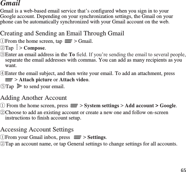 65   Gmail Gmail is a web-based email service that’s configured when you sign in to your Google account. Depending on your synchronization settings, the Gmail on your phone can be automatically synchronized with your Gmail account on the web.  Creating and Sending an Email Through Gmail ①From the home screen, tap   &gt; Gmail.  ②Tap   &gt; Compose. ③Enter an email address in the To field. If you’re sending the email to several people, separate the email addresses with commas. You can add as many recipients as you want. ④Enter the email subject, and then write your email. To add an attachment, press  &gt; Attach picture or Attach video. ⑤Tap   to send your email.  Adding Another Account ① From the home screen, press   &gt; System settings &gt; Add account &gt; Google. ②Choose to add an existing account or create a new one and follow on-screen instructions to finish account setup.  Accessing Account Settings ①From your Gmail inbox, press    &gt; Settings. ②Tap an account name, or tap General settings to change settings for all accounts.
