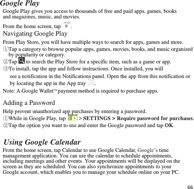 66  Google Play Google Play gives you access to thousands of free and paid apps, games, books and magazines, music, and movies. From the home screen, tap  . Navigating Google Play From Play Store, you will have multiple ways to search for apps, games and more. ①Tap a category to browse popular apps, games, movies, books, and music organized by popularity or category. ②Tap   to search the Play Store for a specific item, such as a game or app.  ③To install, tap the app and follow instructions. Once installed, you will see a notification in the Notifications panel. Open the app from this notification or by locating the app in the App tray  . Note: A Google Wallet™ payment method is required to purchase apps.  Adding a Password Help prevent unauthorized app purchases by entering a password. ①While in Google Play, tap   &gt; SETTINGS &gt; Require password for purchases. ②Tap the option you want to use and enter the Google password and tap OK.    Using Google Calendar From the home screen, tap Calendar to use Google Calendar, Google’s time management application. You can use the calendar to schedule appointments, including meetings and other events. Your appointments will be displayed on the screen as they are scheduled. You can also synchronize appointments to your Google account, which enables you to manage your schedule online on your PC.  